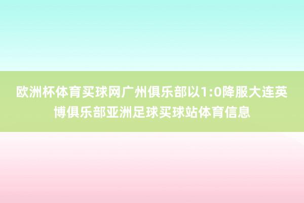 欧洲杯体育买球网广州俱乐部以1:0降服大连英博俱乐部亚洲足球买球站体育信息