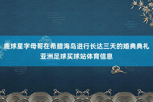 鹿球星字母哥在希腊海岛进行长达三天的婚典典礼亚洲足球买球站体育信息