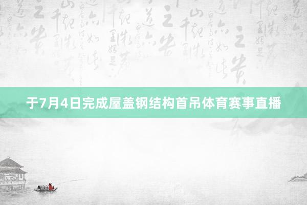 于7月4日完成屋盖钢结构首吊体育赛事直播