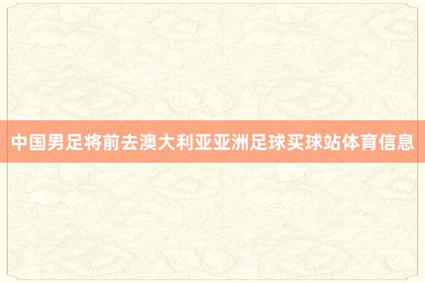 中国男足将前去澳大利亚亚洲足球买球站体育信息