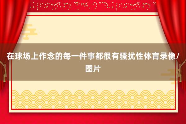 在球场上作念的每一件事都很有骚扰性体育录像/图片