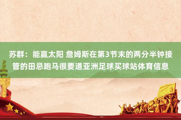 苏群：能赢太阳 詹姆斯在第3节末的两分半钟接管的田忌跑马很要道亚洲足球买球站体育信息