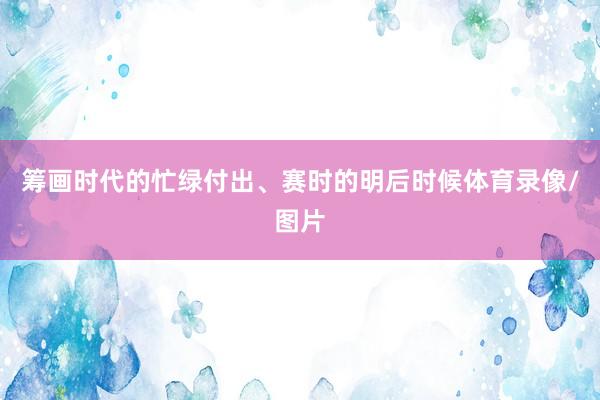 筹画时代的忙绿付出、赛时的明后时候体育录像/图片