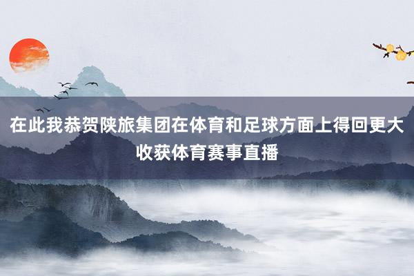 在此我恭贺陕旅集团在体育和足球方面上得回更大收获体育赛事直播