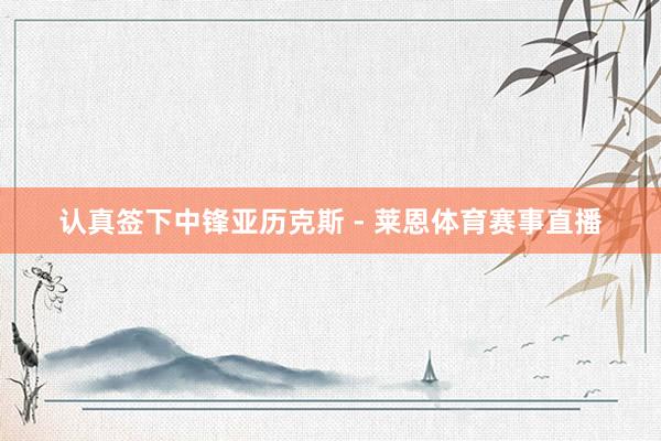 认真签下中锋亚历克斯 - 莱恩体育赛事直播