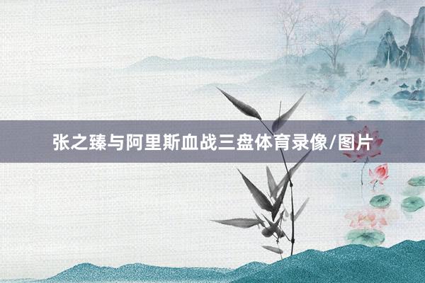 张之臻与阿里斯血战三盘体育录像/图片
