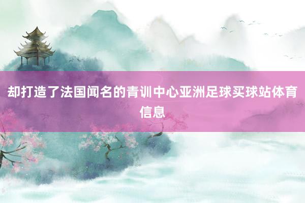 却打造了法国闻名的青训中心亚洲足球买球站体育信息