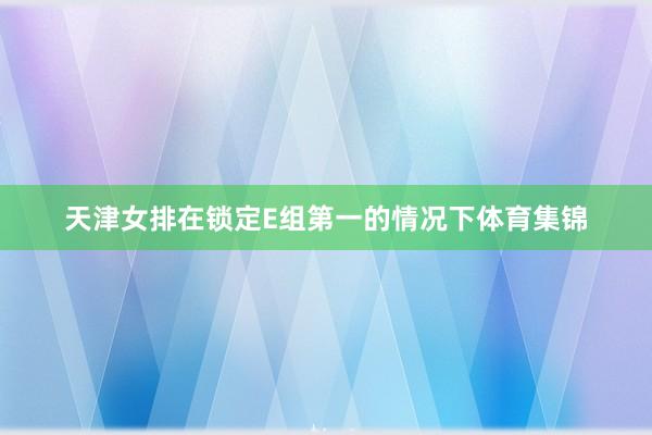 天津女排在锁定E组第一的情况下体育集锦