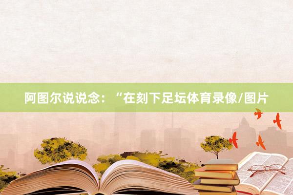 阿图尔说说念：“在刻下足坛体育录像/图片