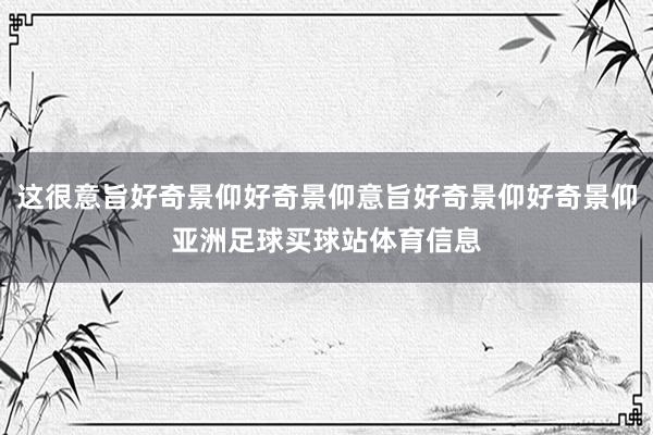 这很意旨好奇景仰好奇景仰意旨好奇景仰好奇景仰亚洲足球买球站体育信息