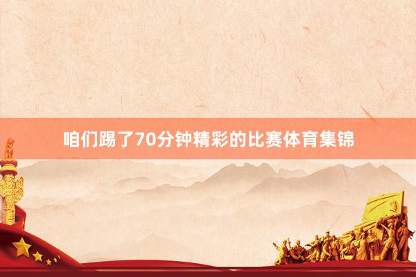 咱们踢了70分钟精彩的比赛体育集锦