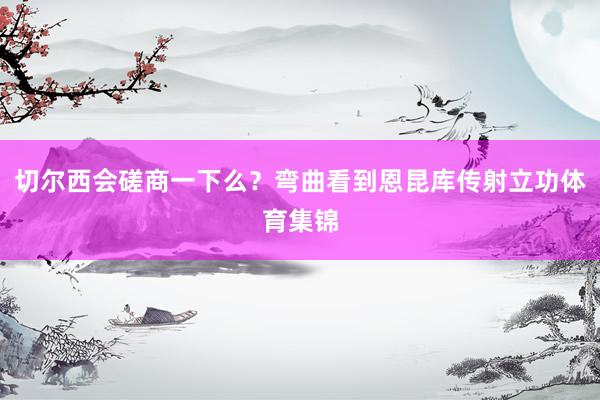 切尔西会磋商一下么？弯曲看到恩昆库传射立功体育集锦