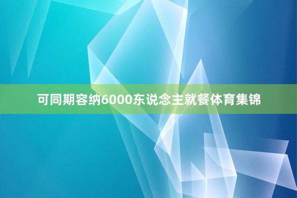可同期容纳6000东说念主就餐体育集锦