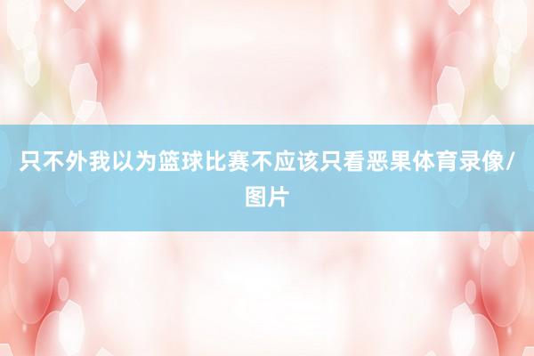 只不外我以为篮球比赛不应该只看恶果体育录像/图片