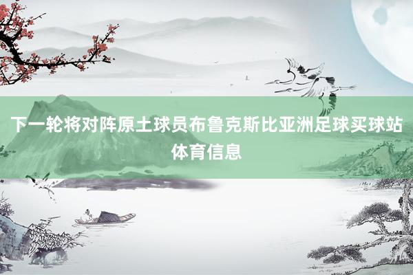 下一轮将对阵原土球员布鲁克斯比亚洲足球买球站体育信息